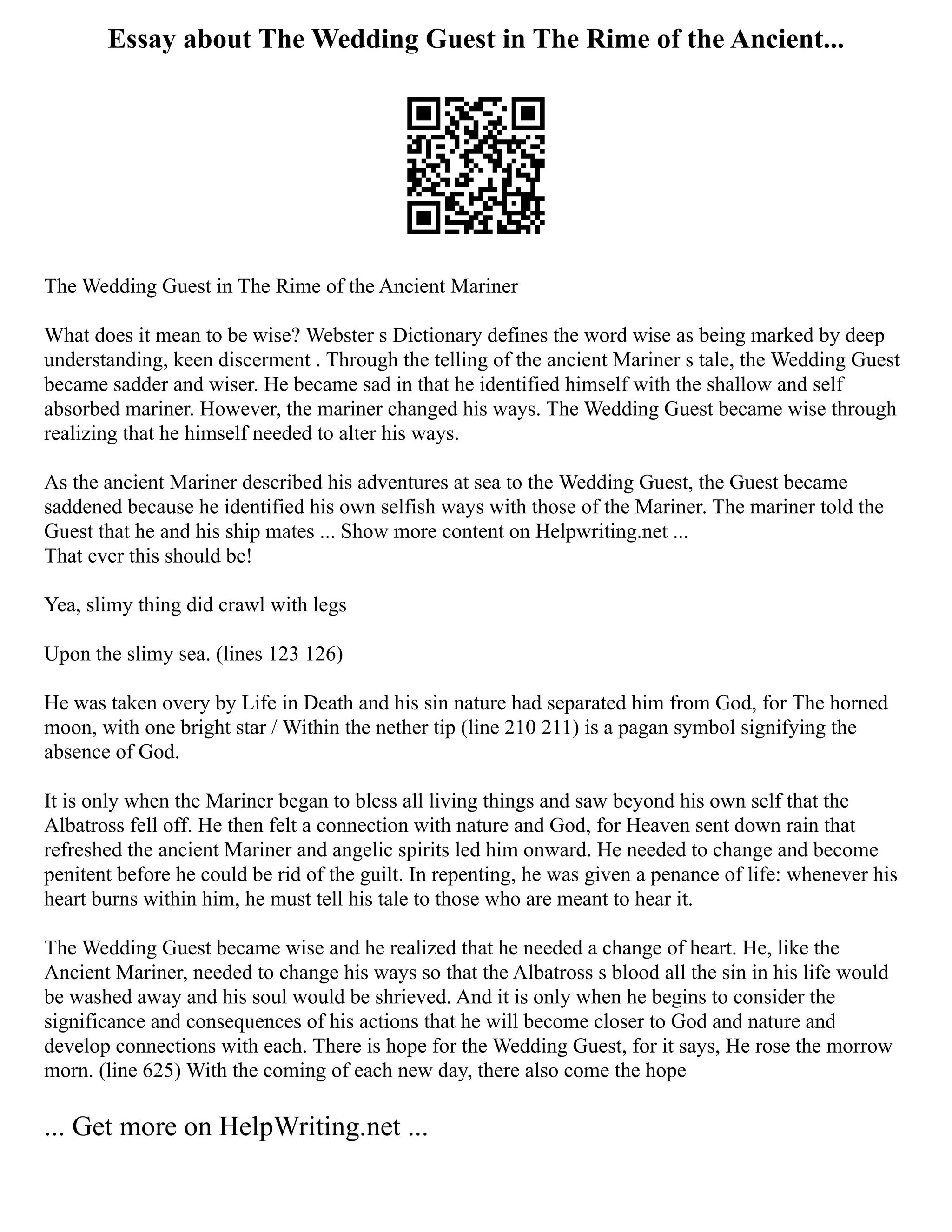 Essay about The Wedding Guest in The Rime of the Ancient...
The Wedding Guest in The Rime of the Ancient Mariner
What does it mean to be wise? Webster s Dictionary defines the word wise as being marked by deep
understanding, keen discerment . Through the telling of the ancient Mariner s tale, the Wedding Guest
became sadder and wiser. He became sad in that he identified himself with the shallow and self
absorbed mariner. However, the mariner changed his ways. The Wedding Guest became wise through
realizing that he himself needed to alter his ways.
As the ancient Mariner described his adventures at sea to the Wedding Guest, the Guest became
saddened because he identified his own selfish ways with those of the Mariner. The mariner told the
Guest that he and his ship mates ... Show more content on Helpwriting.net ...
That ever this should be!
Yea, slimy thing did crawl with legs
Upon the slimy sea. (lines 123 126)
He was taken overy by Life in Death and his sin nature had separated him from God, for The horned
moon, with one bright star / Within the nether tip (line 210 211) is a pagan symbol signifying the
absence of God.
It is only when the Mariner began to bless all living things and saw beyond his own self that the
Albatross fell off. He then felt a connection with nature and God, for Heaven sent down rain that
refreshed the ancient Mariner and angelic spirits led him onward. He needed to change and become
penitent before he could be rid of the guilt. In repenting, he was given a penance of life: whenever his
heart burns within him, he must tell his tale to those who are meant to hear it.
The Wedding Guest became wise and he realized that he needed a change of heart. He, like the
Ancient Mariner, needed to change his ways so that the Albatross s blood all the sin in his life would
be washed away and his soul would be shrieved. And it is only when he begins to consider the
significance and consequences of his actions that he will become closer to God and nature and
develop connections with each. There is hope for the Wedding Guest, for it says, He rose the morrow
morn. (line 625) With the coming of each new day, there also come the hope
... Get more on HelpWriting.net ...
 