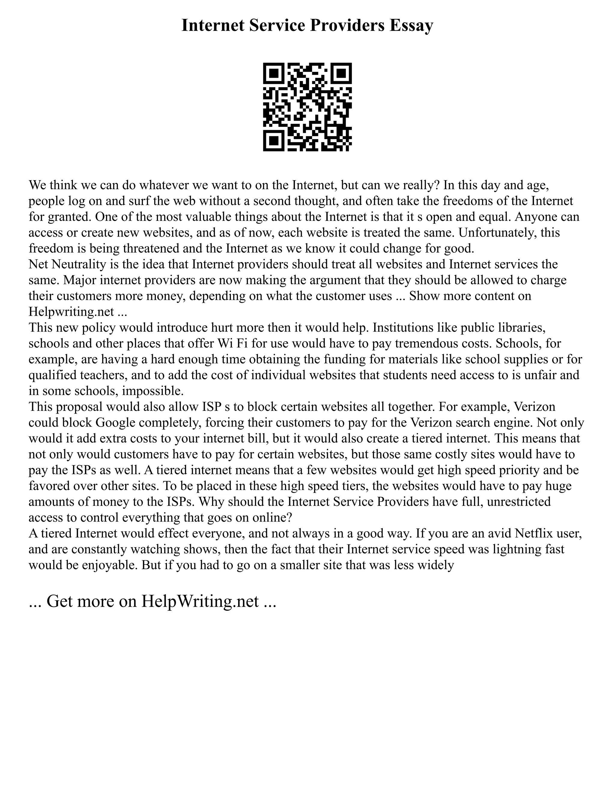 Internet Service Providers Essay
We think we can do whatever we want to on the Internet, but can we really? In this day and age,
people log on and surf the web without a second thought, and often take the freedoms of the Internet
for granted. One of the most valuable things about the Internet is that it s open and equal. Anyone can
access or create new websites, and as of now, each website is treated the same. Unfortunately, this
freedom is being threatened and the Internet as we know it could change for good.
Net Neutrality is the idea that Internet providers should treat all websites and Internet services the
same. Major internet providers are now making the argument that they should be allowed to charge
their customers more money, depending on what the customer uses ... Show more content on
Helpwriting.net ...
This new policy would introduce hurt more then it would help. Institutions like public libraries,
schools and other places that offer Wi Fi for use would have to pay tremendous costs. Schools, for
example, are having a hard enough time obtaining the funding for materials like school supplies or for
qualified teachers, and to add the cost of individual websites that students need access to is unfair and
in some schools, impossible.
This proposal would also allow ISP s to block certain websites all together. For example, Verizon
could block Google completely, forcing their customers to pay for the Verizon search engine. Not only
would it add extra costs to your internet bill, but it would also create a tiered internet. This means that
not only would customers have to pay for certain websites, but those same costly sites would have to
pay the ISPs as well. A tiered internet means that a few websites would get high speed priority and be
favored over other sites. To be placed in these high speed tiers, the websites would have to pay huge
amounts of money to the ISPs. Why should the Internet Service Providers have full, unrestricted
access to control everything that goes on online?
A tiered Internet would effect everyone, and not always in a good way. If you are an avid Netflix user,
and are constantly watching shows, then the fact that their Internet service speed was lightning fast
would be enjoyable. But if you had to go on a smaller site that was less widely
... Get more on HelpWriting.net ...
 