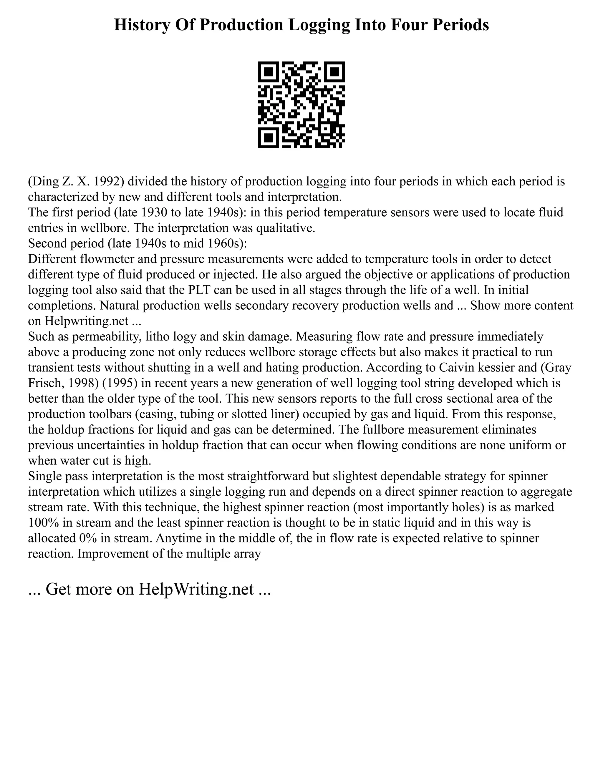 History Of Production Logging Into Four Periods
(Ding Z. X. 1992) divided the history of production logging into four periods in which each period is
characterized by new and different tools and interpretation.
The first period (late 1930 to late 1940s): in this period temperature sensors were used to locate fluid
entries in wellbore. The interpretation was qualitative.
Second period (late 1940s to mid 1960s):
Different flowmeter and pressure measurements were added to temperature tools in order to detect
different type of fluid produced or injected. He also argued the objective or applications of production
logging tool also said that the PLT can be used in all stages through the life of a well. In initial
completions. Natural production wells secondary recovery production wells and ... Show more content
on Helpwriting.net ...
Such as permeability, litho logy and skin damage. Measuring flow rate and pressure immediately
above a producing zone not only reduces wellbore storage effects but also makes it practical to run
transient tests without shutting in a well and hating production. According to Caivin kessier and (Gray
Frisch, 1998) (1995) in recent years a new generation of well logging tool string developed which is
better than the older type of the tool. This new sensors reports to the full cross sectional area of the
production toolbars (casing, tubing or slotted liner) occupied by gas and liquid. From this response,
the holdup fractions for liquid and gas can be determined. The fullbore measurement eliminates
previous uncertainties in holdup fraction that can occur when flowing conditions are none uniform or
when water cut is high.
Single pass interpretation is the most straightforward but slightest dependable strategy for spinner
interpretation which utilizes a single logging run and depends on a direct spinner reaction to aggregate
stream rate. With this technique, the highest spinner reaction (most importantly holes) is as marked
100% in stream and the least spinner reaction is thought to be in static liquid and in this way is
allocated 0% in stream. Anytime in the middle of, the in flow rate is expected relative to spinner
reaction. Improvement of the multiple array
... Get more on HelpWriting.net ...
 