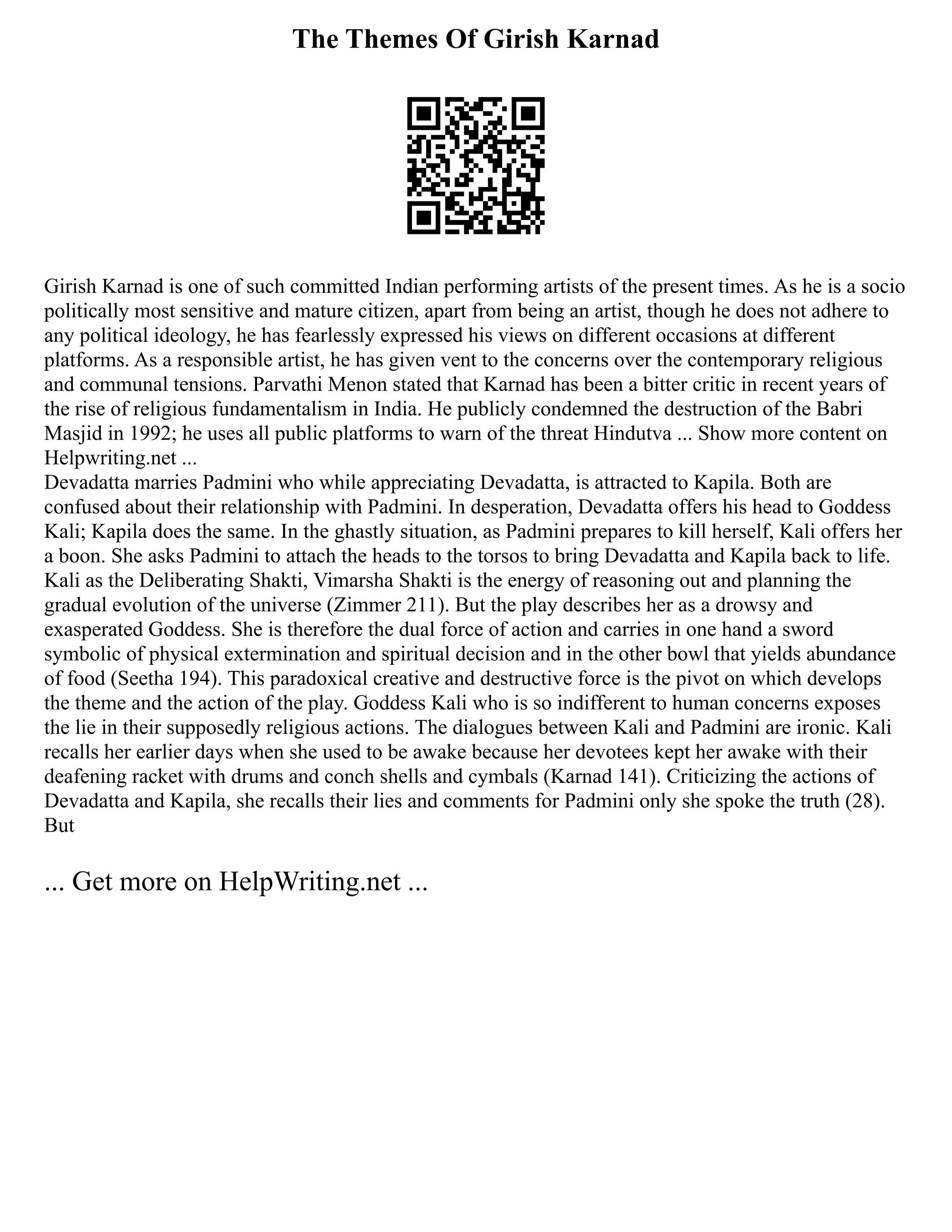 The Themes Of Girish Karnad
Girish Karnad is one of such committed Indian performing artists of the present times. As he is a socio
politically most sensitive and mature citizen, apart from being an artist, though he does not adhere to
any political ideology, he has fearlessly expressed his views on different occasions at different
platforms. As a responsible artist, he has given vent to the concerns over the contemporary religious
and communal tensions. Parvathi Menon stated that Karnad has been a bitter critic in recent years of
the rise of religious fundamentalism in India. He publicly condemned the destruction of the Babri
Masjid in 1992; he uses all public platforms to warn of the threat Hindutva ... Show more content on
Helpwriting.net ...
Devadatta marries Padmini who while appreciating Devadatta, is attracted to Kapila. Both are
confused about their relationship with Padmini. In desperation, Devadatta offers his head to Goddess
Kali; Kapila does the same. In the ghastly situation, as Padmini prepares to kill herself, Kali offers her
a boon. She asks Padmini to attach the heads to the torsos to bring Devadatta and Kapila back to life.
Kali as the Deliberating Shakti, Vimarsha Shakti is the energy of reasoning out and planning the
gradual evolution of the universe (Zimmer 211). But the play describes her as a drowsy and
exasperated Goddess. She is therefore the dual force of action and carries in one hand a sword
symbolic of physical extermination and spiritual decision and in the other bowl that yields abundance
of food (Seetha 194). This paradoxical creative and destructive force is the pivot on which develops
the theme and the action of the play. Goddess Kali who is so indifferent to human concerns exposes
the lie in their supposedly religious actions. The dialogues between Kali and Padmini are ironic. Kali
recalls her earlier days when she used to be awake because her devotees kept her awake with their
deafening racket with drums and conch shells and cymbals (Karnad 141). Criticizing the actions of
Devadatta and Kapila, she recalls their lies and comments for Padmini only she spoke the truth (28).
But
... Get more on HelpWriting.net ...
 