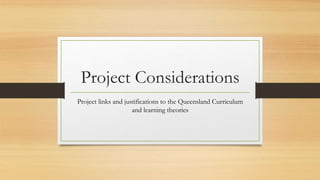 Project Considerations
Project links and justifications to the Queensland Curriculum
and learning theories
 