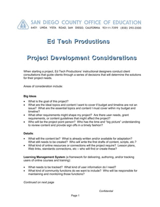Ed Tech Productions

    Project Development Considerations

When starting a project, Ed Tech Productions’ instructional designers conduct client
consultations that guide clients through a series of decisions that will determine the solutions
for their project needs.

Areas of consideration include:


Big Ideas
•   What is the goal of this project?
•   What are the ideal topics and content I want to cover if budget and timeline are not an
    issue? What are the essential topics and content I must cover within my budget and
    timeline?
•   What other requirements might shape my project? Are there user needs, grant
    requirements, or content guidelines that might affect the project?
•   Who will be the project point person? Who has the time and “big picture” understanding
    to review content and provide sign offs in a timely fashion?

Details:
•   What will the content be? What is already written and/or available for adaptation?
    What still needs to be created? Who will write the first drafts of content, scripts, etc.?
•   What kind of online resources or connections will the project require? Lesson plans,
    Web links, standards connections, etc – who will find or create these?

Learning Management System (a framework for delivering, authoring, and/or tracking
users of online courses and training):

•   What needs to be tracked? What kind of user information do I need?
•   What kind of community functions do we want to include? Who will be responsible for
    maintaining and monitoring those functions?

Continued on next page


                                                               Confidential
                                       Page 1
 