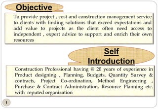 1
Objective
Self
Introduction
To provide project , cost and construction management service
to clients with finding solutions that exceed expectations and
add value to projects as the client often need access to
independent , expert advice to support and enrich their own
resources
Construction Professional having @ 20 years of experience in
Product designing , Planning, Budgets, Quantity Survey &
contracts, Project Co-ordination, Method Engineering ,
Purchase & Contract Administration, Resource Planning etc.
with reputed organization
 
