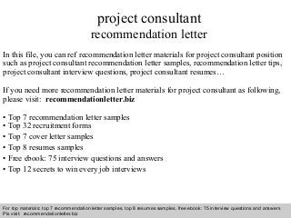 Interview questions and answers – free download/ pdf and ppt file
project consultant
recommendation letter
In this file, you can ref recommendation letter materials for project consultant position
such as project consultant recommendation letter samples, recommendation letter tips,
project consultant interview questions, project consultant resumes…
If you need more recommendation letter materials for project consultant as following,
please visit: recommendationletter.biz
• Top 7 recommendation letter samples
• Top 32 recruitment forms
• Top 7 cover letter samples
• Top 8 resumes samples
• Free ebook: 75 interview questions and answers
• Top 12 secrets to win every job interviews
For top materials: top 7 recommendation letter samples, top 8 resumes samples, free ebook: 75 interview questions and answers
Pls visit: recommendationletter.biz
 