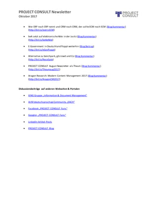 PROJECT CONSULT Newsletter
Oktober 2017
 Wer ERP noch ERP nennt und CRM noch CRM, der sollteECM noch ECM (BlogKommentar)
(http://bit.ly/JoerisECM)
 beA setzt auf elektronischeAkte in der Justiz (BlogKommentar)
(http://bit.ly/beAeAkte)
 E-Government in Deutschland floppt weiterhin (BlogBeitrag)
(http://bit.ly/eGovfloppt)
 Alternative zu benchpark, g2crowd und Co (Blog Kommentar)
(http://bit.ly/RecoGate)
 PROJECT CONSULT August Newsletter als Theum (Blog Kommentar)
(http://bit.ly/Theumaug2017)
 Aragon Research: Modern Content Management 2017 (BlogKommentar)
(http://bit.ly/AragonCM2017)
Diskussionsbeiträge auf anderen Webseiten & Portalen
 XING Gruppe „Information & Document Management"
 AIIM deutschsprachigeCommunity „DACH“
 Facebook „PROJECT CONSULT Fans“
 Google+ „PROJECT CONSULT Fans“
 LinkedIn Artikel-Posts
 PROJECT CONSULT Blog
 
