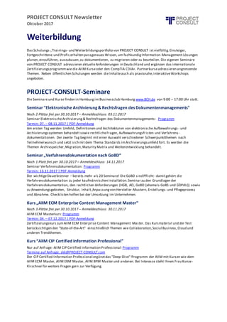 PROJECT CONSULT Newsletter
Oktober 2017
Weiterbildung
Das Schulungs-,Trainings- und Weiterbildungsportfolio von PROJECT CONSULT istvielfältig.Einsteiger,
Fortgeschrittene und Profis erhalten passgenaues Wissen, um fachkundigInformation-Management-Lösungen
planen,einzuführen, auszubauen,zu dokumentieren, zu migrieren oder zu beurteilen. Die eigenen Seminare
von PROJECT CONSULT adressieren aktuelleAnforderungen in Deutschland und ergänzen das internationale
Zertifizierungsprogrammwie die AIIM Kurseoder den CompTIA CDIA+. Partnerkurseadressieren angrenzende
Themen. Neben öffentlichen Schulungen werden die Inhalteauch als praxisnahe,interaktiveWorkshops
angeboten.
PROJECT-CONSULT-Seminare
Die Seminare und Kurse finden in Hamburg im Businessclub Hamburg www.BCH.de von 9:00 – 17:00 Uhr statt.
Seminar "Elektronische Archivierung & Rechtsfragen des Dokumentenmanagements"
Noch 2 Plätze frei per 30.10.2017 – Anmeldeschluss: 03.11.2017
Seminar ElektronischeArchivierung& Rechtsfragen des Dokumentenmanagements: Programm
Termin: 07. – 08.11.2017 | PDF-Anmeldung
Am ersten Tag werden Umfeld, Definitionen und Architekturen von elektronische Aufbewahrungs - und
Archivierungssystemen behandelt sowie rechtlicheFragen, Aufbewahrungsfristen und Verfahrens-
dokumentationen. Der zweite Tag beginnt mit einer Auswahl verschiedener Schwerpunktthemen nach
Teilnehmerwunsch und setzt sich mit dem Thema Standards imArchivierungsumfeld fort. Es werden die
Themen Archivspeicher,Migration,Maturity Matrix und Weiterentwicklung behandelt.
Seminar „Verfahrensdokumentation nach GoBD“
Noch 1 Platz frei per 30.10.2017 – Anmeldeschluss: 14.11.2017
Seminar Verfahrensdokumentation: Programm
Termin: 16.11.2017 | PDF-Anmeldung
Der wichtigeDauerbrenner – bereits mehr als 20 Seminare! Die GoBD sind Pflicht - damitgehört die
Verfahrensdokumentation zu jeder kaufmännischen Installation.Seminar zu den Grundlagen der
Verfahrensdokumentation, den rechtlichen Anforderungen (HGB, AO, GoBD (ehemals GoBS und GDPdU)) sowie
zu Anwendungsgebieten, Struktur, Inhalt,Anpassungvon Hersteller-Mustern, Erstellungs- und Pflegeprozess
und Abnahme. Checklisten helfen bei der Umsetzung im Unternehmen.
Kurs „AIIM ECM Enterprise Content Management Master“
Noch 3 Plätze frei per 30.10.2017 – Anmeldeschluss: 30.11.2017
AIIM ECM Masterkurs:Programm
Termin: 04. – 07.12.2017 | PDF-Anmeldung
Zertifizierungskurs zumAIIM ECM Enterprise Content Management Master. Das Kursmaterial und der Test
berücksichtigen den "State-of-the-Art" einschließlich Themen wie Collaboration,Social Business,Cloud und
anderen Trendthemen.
Kurs “AIIM CIP Certified Information Professional”
Nur auf Anfrage: AIIM CIP Certified Information Professional: Programm
Termine auf Anfrage: skk@PROJECT-CONSULT.com
Der CIP Certified Information Professional ergänztdas "Deep-Dive"-Programm der AIIM mit Kursen wie dem
AIIM ECM Master, AIIM ERM Master, AIIM BPM Master und anderen. Bei Interesse steht Ihnen Frau Kunze-
Kirschner für weitere Fragen gern zur Verfügung.
 