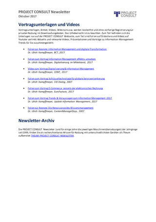 PROJECT CONSULT Newsletter
Oktober 2017
Vortragsunterlagen und Videos
Vortragsunterlagen, Artikel, Videos, Webinareusw. werden kostenfrei und ohne vorherige Registrierungzur
privaten Nutzung im Download angeboten. Das Urheberrecht istzu beachten. Zum Teil befinden sich die
Unterlagen nur auf der PROJECT CONSULT Webseite, zum Teil sind Folien auf Slideshareund Videos auf
Youtube verlinkt.Aktuelle und relevante Videos, Präsentationen und Vorträge zu Information-Management-
Trends für Sie zusammengestellt:
 Folien zur Keynote Information Management und digitaleTransformation
Dr. Ulrich Kampffmeyer, BCT, 2017
 Folien zum Vortrag Information Management effektiv umsetzen
Dr. Ulrich Kampffmeyer, Digitalisierung im Mittelstand, 2017
 Video zum Vortrag Digitalisierung& Information Management
Dr. Ulrich Kampffmeyer, CENIT, 2017
 Folien zum Vortrag Schlüsseltechnologiefür globaleServiceorientierung
Dr. Ulrich Kampffmeyer, CIO Dialog, 2007
 Folien zum Vortrag E-Commerce jenseits der elektronischen Rechnung
Dr. Ulrich Kampffmeyer, EuroFactura, 2017
 Folien zum Vortrag Trends & Voraussagen zum Information Management 2017
Dr. Ulrich Kampffmeyer, Update Information Management, 2017
 Folien zur Keynote Die Renaissancedes Wissensmanagement
Dr. Ulrich Kampffmeyer, ContentManagerDays, 2007
Newsletter-Archiv
Die PROJECT CONSULT Newsletter (und für einige Jahre die jeweiligen Maschinenübersetzungen) der Jahrgänge
seit1999, finden Sieals recherchierbares Wissen für Nutzung mit unterschiedlichsten Geräten als Theum
aufbereitet THEUM PROJECT CONSULT NEWSLETTER.
 