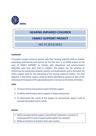 HIPEN
PROJECT PROPOSAL DRAFT
Anne RABILLER and Fanny SALE, June 2013
SUMMARY
A European project aimed at parents with their hearing impaired child or children
associating professionals and parents for the first time in an HIPEN project on the
topic of FAMILY SUPPORT for families with educational and communication
difficulties with their deaf child or children. The project has the ambition of
reinforcing the partnership between parents and professionals and to formalize the
family support work for the well-being of the hearing impaired children. The final
objective is that family support could be clearly identified by parents as part of the
institutional framework of the specialized centers and close to the needs of families.
AIMS
1. To have a formal and practical report of family support
2. To define and formalize family support in theory and practice
3. To disseminate the results of the project, to communicate about it and to
evaluate the project and its results
MEANS
 Define concepts (family support / parenthood / education / situation of
handicap) with the help of experts (philosophers for example)
 Make an inventory of practices from each country
HEARING IMPAIRED CHILDREN
FAMILY SUPPORT PROJECT
HIC FS 2013/2015
 