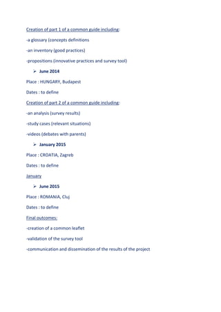 Creation of part 1 of a common guide including:
-a glossary (concepts definitions
-an inventory (good practices)
-propositions (innovative practices and survey tool)
 June 2014
Place : HUNGARY, Budapest
Dates : to define
Creation of part 2 of a common guide including:
-an analysis (survey results)
-study cases (relevant situations)
-videos (debates with parents)
 January 2015
Place : CROATIA, Zagreb
Dates : to define
January
 June 2015
Place : ROMANIA, Cluj
Dates : to define
Final outcomes:
-creation of a common leaflet
-validation of the survey tool
-communication and dissemination of the results of the project
 