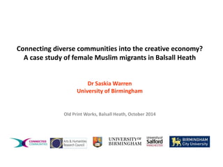 Connecting diverse communities into the creative economy? 
A case study of female Muslim migrants in Balsall Heath 
Dr SaskiaWarren 
University of Birmingham 
Old Print Works, Balsall Heath, October 2014 
 