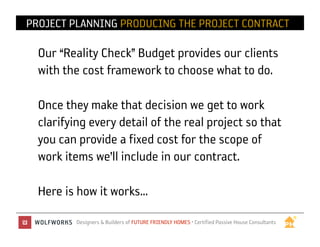 PROJECT PLANNING PRODUCING THE PROJECT CONTRACT

  Our “Reality Check” Budget provides our clients
  with the cost framework to choose what to do.

  Once they make that decision we get to work
  clarifying every detail of the real project so that
  you can provide a fixed cost for the scope of
  work items we’ll include in our contract.

  Here is how it works…
          Designers & Builders of FUTURE FRIENDLY HOMES • Certified Passive House Consultants	

 