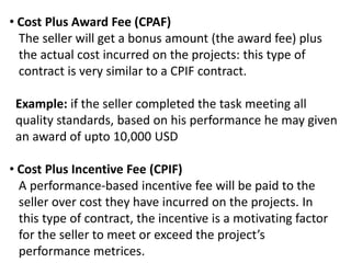 • Cost Plus Award Fee (CPAF)
The seller will get a bonus amount (the award fee) plus
the actual cost incurred on the projects: this type of
contract is very similar to a CPIF contract.
Example: if the seller completed the task meeting all
quality standards, based on his performance he may given
an award of upto 10,000 USD
• Cost Plus Incentive Fee (CPIF)
A performance-based incentive fee will be paid to the
seller over cost they have incurred on the projects. In
this type of contract, the incentive is a motivating factor
for the seller to meet or exceed the project’s
performance metrices.
 