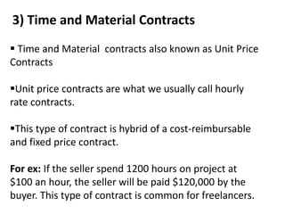 3) Time and Material Contracts
 Time and Material contracts also known as Unit Price
Contracts
Unit price contracts are what we usually call hourly
rate contracts.
This type of contract is hybrid of a cost-reimbursable
and fixed price contract.
For ex: If the seller spend 1200 hours on project at
$100 an hour, the seller will be paid $120,000 by the
buyer. This type of contract is common for freelancers.
 