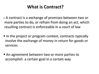 What is Contract?
 A contract is a exchange of promises between two or
more parties to do, or refrain from doing an act, which
resulting contract is enforceable in a court of law
 In the project or program context, contracts typically
involve the exchange of money in return for goods or
services
 An agreement between two or more parties to
accomplish a certain goal in a certain way
 