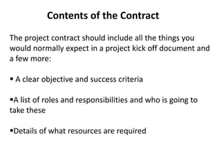 Contents of the Contract
The project contract should include all the things you
would normally expect in a project kick off document and
a few more:
 A clear objective and success criteria
A list of roles and responsibilities and who is going to
take these
Details of what resources are required
 