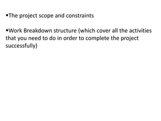 The project scope and constraints
Work Breakdown structure (which cover all the activities
that you need to do in order to complete the project
successfully)
 
