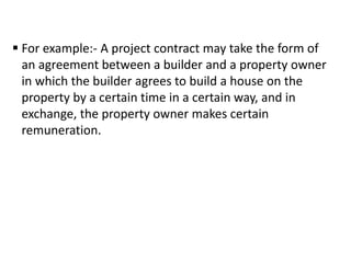  For example:- A project contract may take the form of
an agreement between a builder and a property owner
in which the builder agrees to build a house on the
property by a certain time in a certain way, and in
exchange, the property owner makes certain
remuneration.
 
