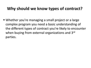 Why should we know types of contract?
 Whether you’re managing a small project or a large
complex program you need a basic understanding of
the different types of contract you’re likely to encounter
when buying from external organizations and 3rd
parties.
 