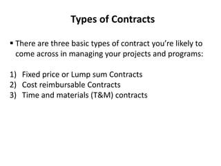 Types of Contracts
 There are three basic types of contract you’re likely to
come across in managing your projects and programs:
1) Fixed price or Lump sum Contracts
2) Cost reimbursable Contracts
3) Time and materials (T&M) contracts
 