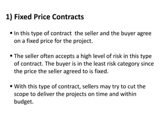 1) Fixed Price Contracts
 In this type of contract the seller and the buyer agree
on a fixed price for the project.
 The seller often accepts a high level of risk in this type
of contract. The buyer is in the least risk category since
the price the seller agreed to is fixed.
 With this type of contract, sellers may try to cut the
scope to deliver the projects on time and within
budget.
 