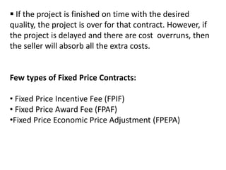  If the project is finished on time with the desired
quality, the project is over for that contract. However, if
the project is delayed and there are cost overruns, then
the seller will absorb all the extra costs.
Few types of Fixed Price Contracts:
• Fixed Price Incentive Fee (FPIF)
• Fixed Price Award Fee (FPAF)
•Fixed Price Economic Price Adjustment (FPEPA)
 