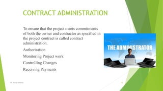 CONTRACT ADMINISTRATION
To ensure that the project meets commitments
of both the owner and contractor as specified in
the project contract is called contract
administration.
Authorisation
Monitoring Project work
Controlling Changes
Receiving Payments
DR. RICHA SINGHAL 10
 