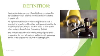 DEFINITION:
Contracting is the process of establishing a relationship
between the owners and the contractors to execute the
project work.
An agreement between two or more persons which is
intended to be enforceable at law and is constituted by the
acceptance by one party of an offer made to him by the
other party to do or abstain from doing that act.
The owner first contracts with the principal party to be
responsible for over all projects and then with secondary
parties to be responsible for portion of the project.
DR. RICHA SINGHAL 2
 