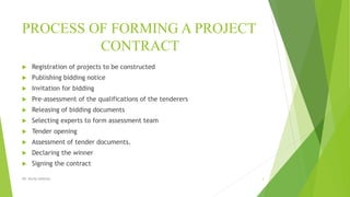 PROCESS OF FORMING A PROJECT
CONTRACT
 Registration of projects to be constructed
 Publishing bidding notice
 Invitation for bidding
 Pre-assessment of the qualifications of the tenderers
 Releasing of bidding documents
 Selecting experts to form assessment team
 Tender opening
 Assessment of tender documents.
 Declaring the winner
 Signing the contract
DR. RICHA SINGHAL 3
 