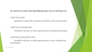 B- COST PLUS OR COST REIMBURSABLE PLUS CONTRACTS-
COST PLUS FEE-
Agreed fee is paid to the contractor on the basis of the costs incurred.
COST PLUS AWARD FEE-
Awarded on the basis of some agreed measure of project performance.
COST PLUS INCENTIVE FEE-
Awarded on the basis of achieving parameters of cost, schedule and
performance.
DR. RICHA SINGHAL 6
 