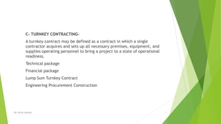 C- TURNKEY CONTRACTING-
A turnkey contract may be defined as a contract in which a single
contractor acquires and sets up all necessary premises, equipment, and
supplies operating personnel to bring a project to a state of operational
readiness.
Technical package
Financial package
Lump Sum Turnkey Contract
Engineering Procurement Construction
DR. RICHA SINGHAL 7
 