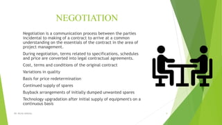 NEGOTIATION
Negotiation is a communication process between the parties
incidental to making of a contract to arrive at a common
understanding on the essentials of the contract in the area of
project management.
During negotiation, terms related to specifications, schedules
and price are converted into legal contractual agreements.
Cost, terms and conditions of the original contract
Variations in quality
Basis for price redetermination
Continued supply of spares
Buyback arrangements of initially dumped unwanted spares
Technology upgradation after initial supply of equipment's on a
continuous basis
DR. RICHA SINGHAL 9
 