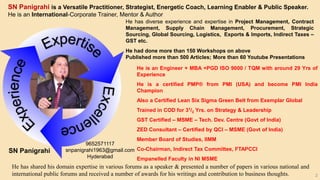 2
SN Panigrahi is a Versatile Practitioner, Strategist, Energetic Coach, Learning Enabler & Public Speaker.
He is an International-Corporate Trainer, Mentor & Author
He has diverse experience and expertise in Project Management, Contract
Management, Supply Chain Management, Procurement, Strategic
Sourcing, Global Sourcing, Logistics, Exports & Imports, Indirect Taxes –
GST etc.
He had done more than 150 Workshops on above
Published more than 500 Articles; More than 60 Youtube Presentations
He is an Engineer + MBA +PGD ISO 9000 / TQM with around 29 Yrs of
Experience
He is a certified PMP® from PMI (USA) and become PMI India
Champion
Also a Certified Lean Six Sigma Green Belt from Exemplar Global
Trained in COD for 31/2 Yrs. on Strategy & Leadership
GST Certified – MSME – Tech. Dev. Centre (Govt of India)
ZED Consultant – Certified by QCI – MSME (Govt of India)
Member Board of Studies, IIMM
Co-Chairman, Indirect Tax Committee, FTAPCCI
Empanelled Faculty in NI MSME
He has shared his domain expertise in various forums as a speaker & presented a number of papers in various national and
international public forums and received a number of awards for his writings and contribution to business thoughts.
SN Panigrahi
9652571117
snpanigrahi1963@gmail.com
Hyderabad
 