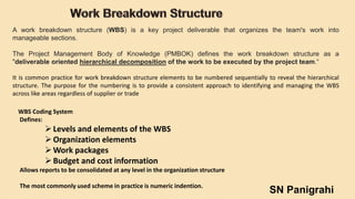 A work breakdown structure (WBS) is a key project deliverable that organizes the team's work into
manageable sections.
The Project Management Body of Knowledge (PMBOK) defines the work breakdown structure as a
"deliverable oriented hierarchical decomposition of the work to be executed by the project team.“
It is common practice for work breakdown structure elements to be numbered sequentially to reveal the hierarchical
structure. The purpose for the numbering is to provide a consistent approach to identifying and managing the WBS
across like areas regardless of supplier or trade
WBS Coding System
Defines:
Levels and elements of the WBS
Organization elements
Work packages
Budget and cost information
Allows reports to be consolidated at any level in the organization structure
The most commonly used scheme in practice is numeric indention.
SN Panigrahi
 