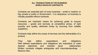 44
Contracts are essential part of every business – small or medium or
big; private or public or Government – it is ubiquitous; no business is
virtually possible without contracts.
Contracts are important means for achieving goals to acquire
resources – goods and services at competitive prices, of right
quantity and quality, delivered timely by sourcing from reliable
supplier(s).
Contracts help define the scope of services and the deliverables of a
product.
They help define expectations and obligations
Well defined expectations and obligations are imperative to meet
desired objectives and maintain good relationships
Written contracts mitigate ambiguities and misunderstandings -
Reduce risks.
ALL TRANSACTIONS IN THE BUSINESS
WORLD INVOLVE CONTRACTS
 