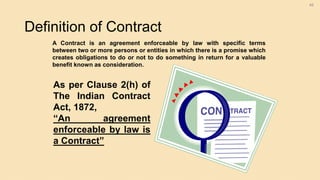 Definition of Contract
46
A Contract is an agreement enforceable by law with specific terms
between two or more persons or entities in which there is a promise which
creates obligations to do or not to do something in return for a valuable
benefit known as consideration.
As per Clause 2(h) of
The Indian Contract
Act, 1872,
“An agreement
enforceable by law is
a Contract”
 