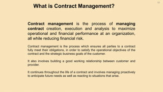 What is Contract Management?
53
Contract management is the process of managing
contract creation, execution and analysis to maximize
operational and financial performance at an organization,
all while reducing financial risk.
Contract management is the process which ensures all parties to a contract
fully meet their obligations, in order to satisfy the operational objectives of the
contract and the strategic business goals of the customer.
It also involves building a good working relationship between customer and
provider.
It continues throughout the life of a contract and involves managing proactively
to anticipate future needs as well as reacting to situations that arise.
 