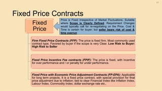 Fixed Price Contracts
61
Fixed
Price
Firm Fixed Price Contracts (FFP): The price is fixed firm. Most commonly used
contract type. Favored by buyer if the scope is very Clear. Low Risk to Buyer:
High Risk to Seller
Fixed Price Incentive Fee contracts (FPIF): The price is fixed, with incentive
for over performance and / or penalty for under performance.
Fixed Price with Economic Price Adjustment Contracts (FP-EPA): Applicable
for long term projects. It is a fixed price contract, with special provision for final
price adjustment due to inflation; tied to clear Financial Index like Inflation Index,
Labour Index, Commodity Index, dollar exchange rate etc.,
Price is Fixed Irrespective of Market Fluctuations. Suitable
where Scope is Clearly Defined. Requirement Changes
would typically call for re-negotiating on the Price. Cost &
Time is certain for buyer; but seller bears risk of cost &
time overrun
 