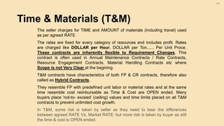 Time & Materials (T&M)
63
The seller charges for TIME and AMOUNT of materials (including travel) used
as per agreed RATE.
The rates are fixed for every category of resources and includes profit. Rates
are charged like DOLLAR per Hour, DOLLAR per Ton...... Per Unit Proce.
These contracts are inherently flexible to Requirement Changes. This
contract is often used in Annual Maintenance Contracts / Rate Contracts,
Resource Engagement Contracts, Material Handling Contracts etc where
Scope is not Very Clear at the begining.
T&M contracts have characteristics of both FP & CR contracts, therefore also
called as Hybrid Contracts.
They resemble FP with predefined unit labor or material rates and at the same
time resemble cost reimbursable as Time & Cost are OPEN ended. Many
buyers place ‘not-to- exceed’ (ceiling) values and time limits placed on all T&M
contracts to prevent unlimited cost growth.
In T&M, some risk is taken by seller as they need to bear the differences
between agreed RATE Vs. Market RATE; but more risk is taken by buyer as still
the time & cost is OPEN ended.
 