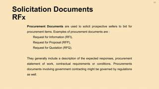 Solicitation Documents
RFx
66
Procurement Documents are used to solicit prospective sellers to bid for
procurement items. Examples of procurement documents are :
Request for Information (RFI),
Request for Proposal (RFP),
Request for Quotation (RFQ).
They generally include a description of the expected responses, procurement
statement of work, contractual requirements or conditions. Procurements
documents involving government contracting might be governed by regulations
as well.
 