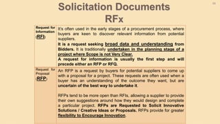68
Request for
Information
(RFI)
It’s often used in the early stages of a procurement process, where
buyers are keen to discover relevant information from potential
suppliers.
It is a request seeking broad data and understanding from
Bidders. It is traditionally undertaken in the planning stage of a
project where Scope is not Very Clear.
A request for information is usually the first step and will
precede either an RFP or RFQ.
Request for
Proposal
(RFP)
An RFP is a request by buyers for potential suppliers to come up
with a proposal for a project. These requests are often used when a
buyer has an understanding of the outcome they want, but are
uncertain of the best way to undertake it.
RFPs tend to be more open than RFIs, allowing a supplier to provide
their own suggestions around how they would design and complete
a particular project. RFPs are Requested to Solicit Innovative
Solutions / Creative Ideas or Proposals. RFPs provide for greater
flexibility to Encourage Innovation.
Solicitation Documents
RFx
 