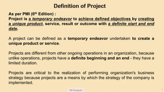 SN Panigrahi 7
As per PMI (6th Edition) :
Project is a temporary endeavor to achieve defined objectives by creating
a unique product, service, result or outcome with a definite start and end
date.
A project can be defined as a temporary endeavor undertaken to create a
unique product or service.
Projects are different from other ongoing operations in an organization, because
unlike operations, projects have a definite beginning and an end - they have a
limited duration.
Projects are critical to the realization of performing organization's business
strategy because projects are a means by which the strategy of the company is
implemented.
 