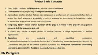 8
1. Every project creates a unique product, service, result or outcome
2. The outcome of the project may be Tangible or Intangible
3. A project can create a product that can be a component of another item, an enhancement of an item, or
an end item itself; a service or a capability to perform a service; an improvement in the existing product
or service line; a result such an outcome or document.
4. Temporary doesn’t mean shorter duration of the project it refers to the project’s engagement
having a definite beginning and end
5. A project may involve a single person or multiple persons; a single organization or multiple
organizations
6. Operations are on-going and repetitive process(es)
or series of acts involved in a particular form of work of transforming resources (inputs) into output – Eg
: Operations includes all the normal business functions like Production operations, accounting
operations, administrative functions manufacturing a product etc.
Project Basic Concepts
SN Panigrahi
 