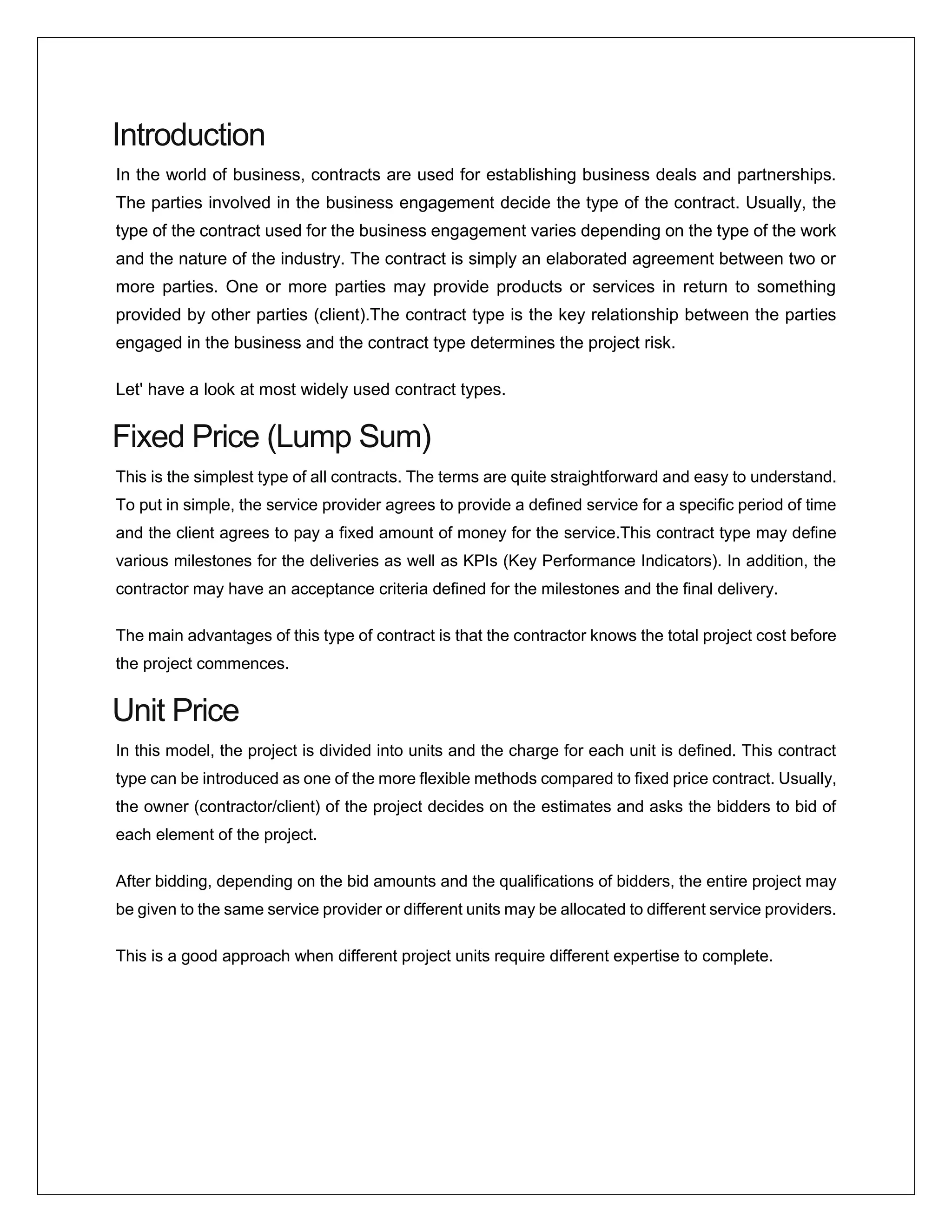 Introduction
In the world of business, contracts are used for establishing business deals and partnerships.
The parties involved in the business engagement decide the type of the contract. Usually, the
type of the contract used for the business engagement varies depending on the type of the work
and the nature of the industry. The contract is simply an elaborated agreement between two or
more parties. One or more parties may provide products or services in return to something
provided by other parties (client).The contract type is the key relationship between the parties
engaged in the business and the contract type determines the project risk.
Let' have a look at most widely used contract types.
Fixed Price (Lump Sum)
This is the simplest type of all contracts. The terms are quite straightforward and easy to understand.
To put in simple, the service provider agrees to provide a defined service for a specific period of time
and the client agrees to pay a fixed amount of money for the service.This contract type may define
various milestones for the deliveries as well as KPIs (Key Performance Indicators). In addition, the
contractor may have an acceptance criteria defined for the milestones and the final delivery.
The main advantages of this type of contract is that the contractor knows the total project cost before
the project commences.
Unit Price
In this model, the project is divided into units and the charge for each unit is defined. This contract
type can be introduced as one of the more flexible methods compared to fixed price contract. Usually,
the owner (contractor/client) of the project decides on the estimates and asks the bidders to bid of
each element of the project.
After bidding, depending on the bid amounts and the qualifications of bidders, the entire project may
be given to the same service provider or different units may be allocated to different service providers.
This is a good approach when different project units require different expertise to complete.
 