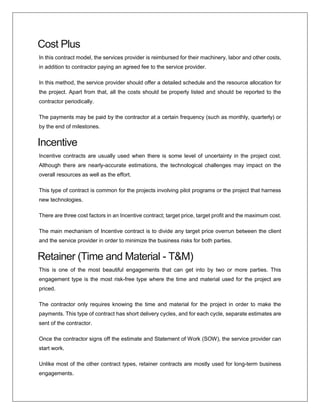 Cost Plus
In this contract model, the services provider is reimbursed for their machinery, labor and other costs,
in addition to contractor paying an agreed fee to the service provider.
In this method, the service provider should offer a detailed schedule and the resource allocation for
the project. Apart from that, all the costs should be properly listed and should be reported to the
contractor periodically.
The payments may be paid by the contractor at a certain frequency (such as monthly, quarterly) or
by the end of milestones.
Incentive
Incentive contracts are usually used when there is some level of uncertainty in the project cost.
Although there are nearly-accurate estimations, the technological challenges may impact on the
overall resources as well as the effort.
This type of contract is common for the projects involving pilot programs or the project that harness
new technologies.
There are three cost factors in an Incentive contract; target price, target profit and the maximum cost.
The main mechanism of Incentive contract is to divide any target price overrun between the client
and the service provider in order to minimize the business risks for both parties.
Retainer (Time and Material - T&M)
This is one of the most beautiful engagements that can get into by two or more parties. This
engagement type is the most risk-free type where the time and material used for the project are
priced.
The contractor only requires knowing the time and material for the project in order to make the
payments. This type of contract has short delivery cycles, and for each cycle, separate estimates are
sent of the contractor.
Once the contractor signs off the estimate and Statement of Work (SOW), the service provider can
start work.
Unlike most of the other contract types, retainer contracts are mostly used for long-term business
engagements.
 