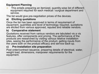 Equipment Planning
 This entails preparing an itemized, quantity-wise list of different
equipment required for each medical / surgical department and
service.
The list would give pre-negotiation prices of the devices.
a) Eliciting quotations
Once the list has been approved in terms of requirement of
equipment, quantities and level of technology required, quotations
are elicited from various approved, reputed and reliable vendors.
b) Comparative statement
Quotations received from various vendors are tabulated vis a vis
features, offer components and pricing. The performance of the
products are researched by visiting various relative installation
sites, seeing the performance of the product, getting inputs from
the users both on the product efficacy and service back-up.
c) Pre-installation site preparation
Post order/contract issuance, preparing details of electrical, water,
weight load, dimensions, manpower requirements for the
equipment.
 