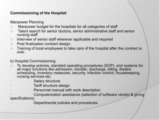 Commissioning of the Hospital:
Manpower Planning
 Manpower budget for the hospitals for all categories of staff
 Talent search for senior doctors, senior administrative staff and senior
nursing staff
 Interview of senior staff wherever applicable and required
 Post finalization contract design.
 Training of local employees to take care of the hospital after the contract is
over.
b) Hospital Commissioning:
 To develop policies, standard operating procedures (SOP), and systems for
all major functions like admission, transfer, discharge, billing, theatre
scheduling, inventory measures, security, infection control, housekeeping,
nursing services etc.
· Salary structure
· Tariff structure design
· Personnel manual with work description
· Computerization assistance (selection of software vendor & giving
specifications)
· Departmental policies and procedures.
 