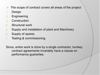  The scope of contract covers all areas of the project:
1. Design
2. Engineering
3. Construction
4. Structural work
5. Supply and installation of plant and Machinery
6. Supply of spares
7. Testing & commissioning
Since, entire work is done by a single contractor, turnkey
contract agreements invariably have a clause on
performance guarantee.
 