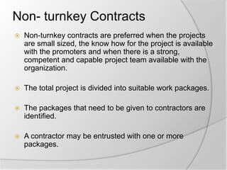 Non- turnkey Contracts
 Non-turnkey contracts are preferred when the projects
are small sized, the know how for the project is available
with the promoters and when there is a strong,
competent and capable project team available with the
organization.
 The total project is divided into suitable work packages.
 The packages that need to be given to contractors are
identified.
 A contractor may be entrusted with one or more
packages.
 