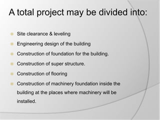 A total project may be divided into:
 Site clearance & leveling
 Engineering design of the building
 Construction of foundation for the building.
 Construction of super structure.
 Construction of flooring
 Construction of machinery foundation inside the
building at the places where machinery will be
installed.
 