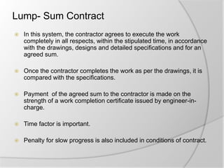 Lump- Sum Contract
 In this system, the contractor agrees to execute the work
completely in all respects, within the stipulated time, in accordance
with the drawings, designs and detailed specifications and for an
agreed sum.
 Once the contractor completes the work as per the drawings, it is
compared with the specifications.
 Payment of the agreed sum to the contractor is made on the
strength of a work completion certificate issued by engineer-in-
charge.
 Time factor is important.
 Penalty for slow progress is also included in conditions of contract.
 